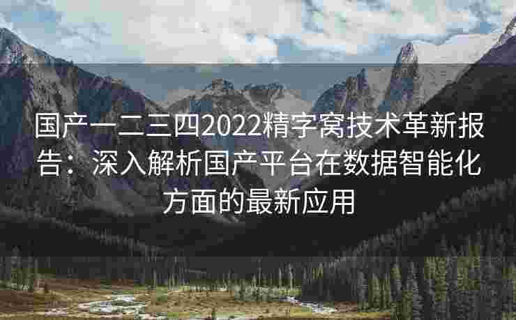 国产一二三四2022精字窝技术革新报告：深入解析国产平台在数据智能化方面的最新应用