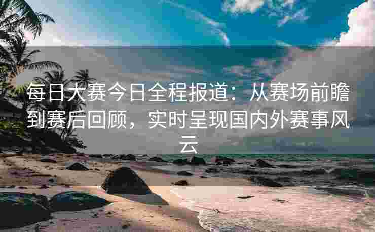 每日大赛今日全程报道：从赛场前瞻到赛后回顾，实时呈现国内外赛事风云