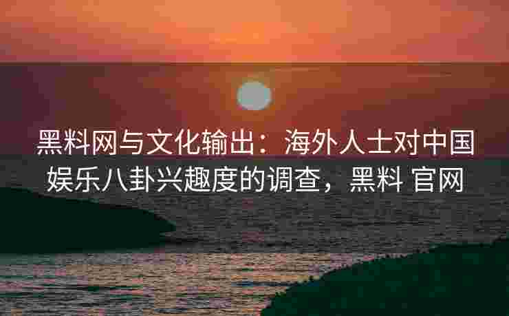 黑料网与文化输出：海外人士对中国娱乐八卦兴趣度的调查，黑料 官网