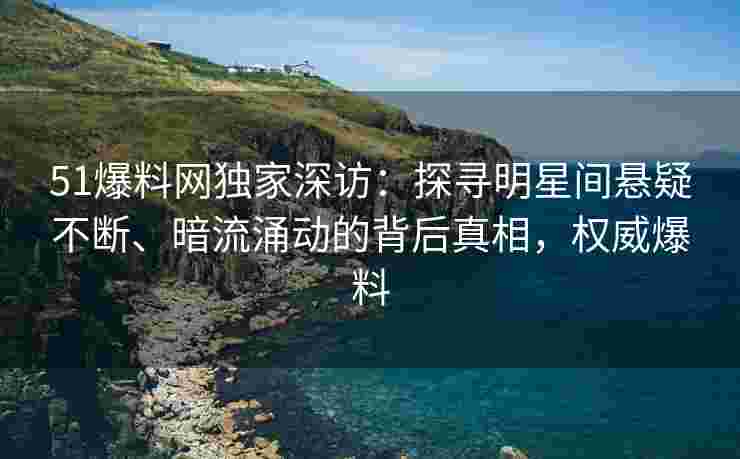 51爆料网独家深访：探寻明星间悬疑不断、暗流涌动的背后真相，权威爆料