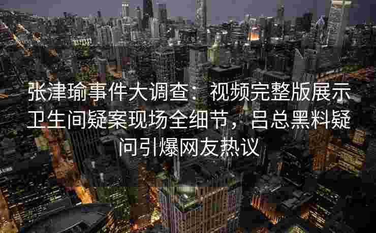 张津瑜事件大调查：视频完整版展示卫生间疑案现场全细节，吕总黑料疑问引爆网友热议