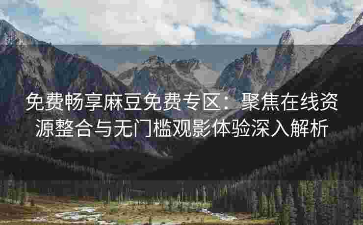 免费畅享麻豆免费专区：聚焦在线资源整合与无门槛观影体验深入解析