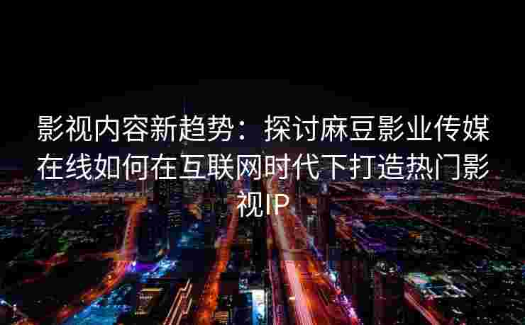 影视内容新趋势：探讨麻豆影业传媒在线如何在互联网时代下打造热门影视IP