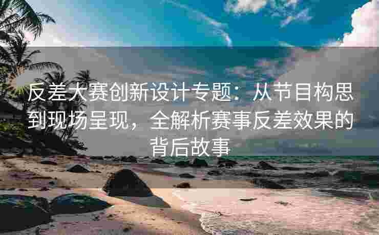 反差大赛创新设计专题：从节目构思到现场呈现，全解析赛事反差效果的背后故事