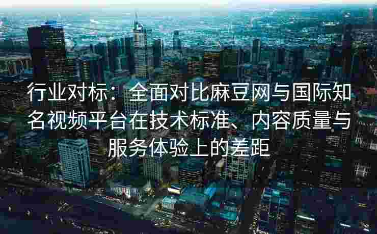 行业对标：全面对比麻豆网与国际知名视频平台在技术标准、内容质量与服务体验上的差距
