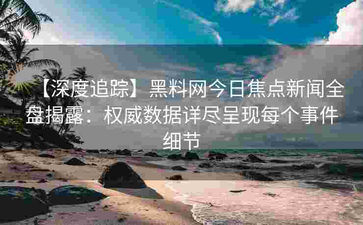 【深度追踪】黑料网今日焦点新闻全盘揭露：权威数据详尽呈现每个事件细节