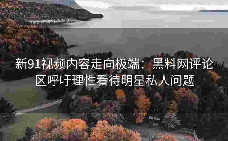 新91视频内容走向极端：黑料网评论区呼吁理性看待明星私人问题