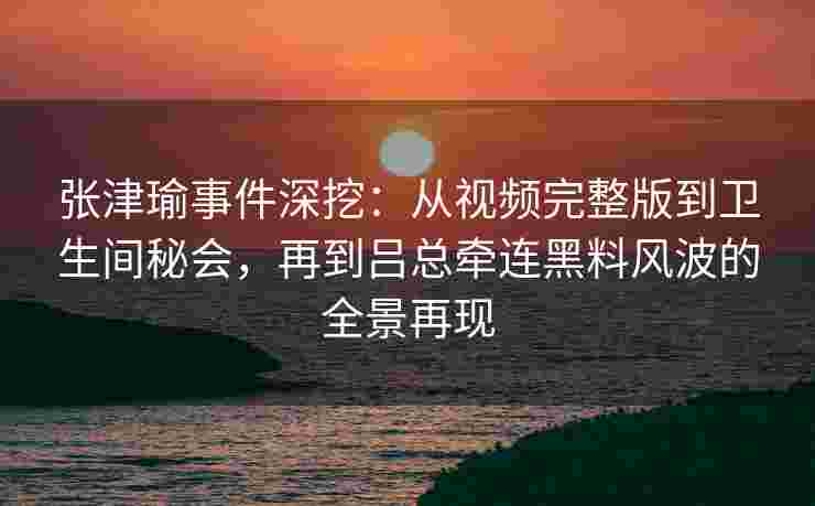 张津瑜事件深挖：从视频完整版到卫生间秘会，再到吕总牵连黑料风波的全景再现