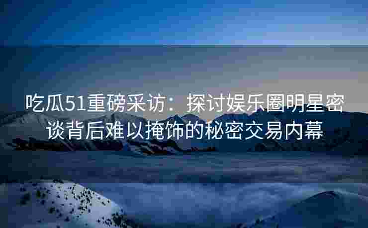 吃瓜51重磅采访：探讨娱乐圈明星密谈背后难以掩饰的秘密交易内幕