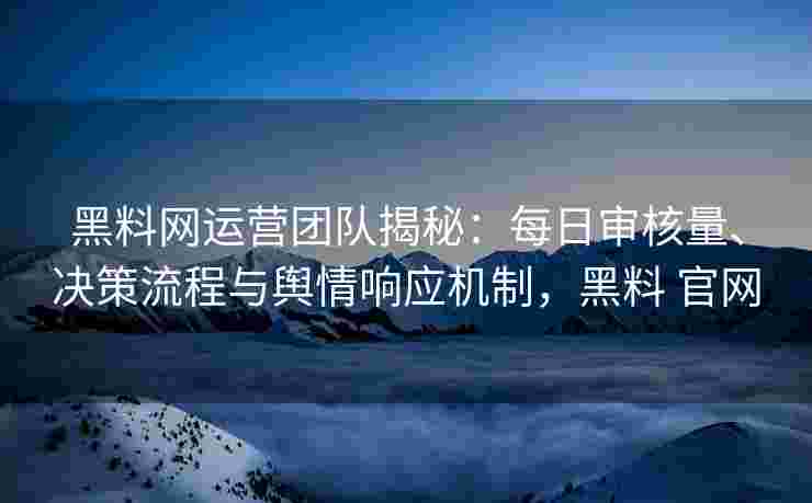 黑料网运营团队揭秘：每日审核量、决策流程与舆情响应机制，黑料 官网