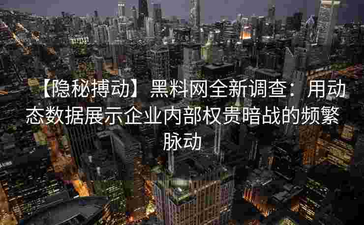 【隐秘搏动】黑料网全新调查：用动态数据展示企业内部权贵暗战的频繁脉动