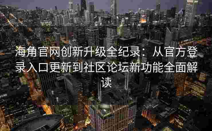海角官网创新升级全纪录：从官方登录入口更新到社区论坛新功能全面解读