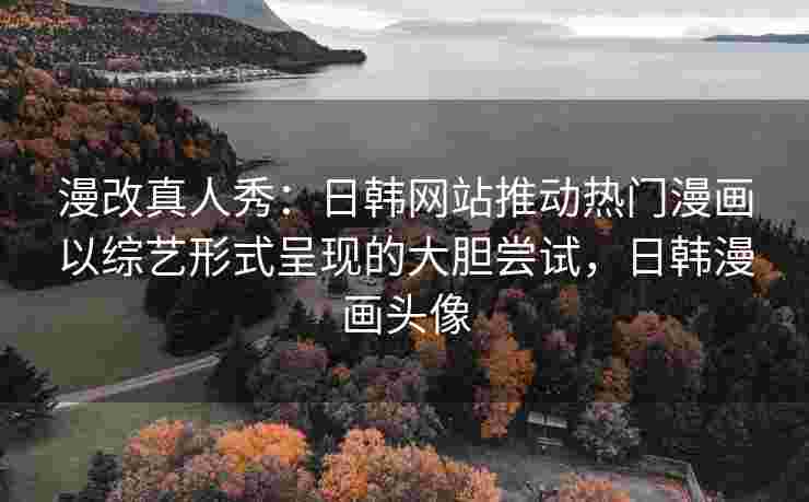 漫改真人秀：日韩网站推动热门漫画以综艺形式呈现的大胆尝试，日韩漫画头像