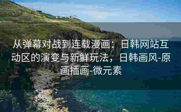 从弹幕对战到连载漫画：日韩网站互动区的演变与新鲜玩法，日韩画风-原画插画-微元素