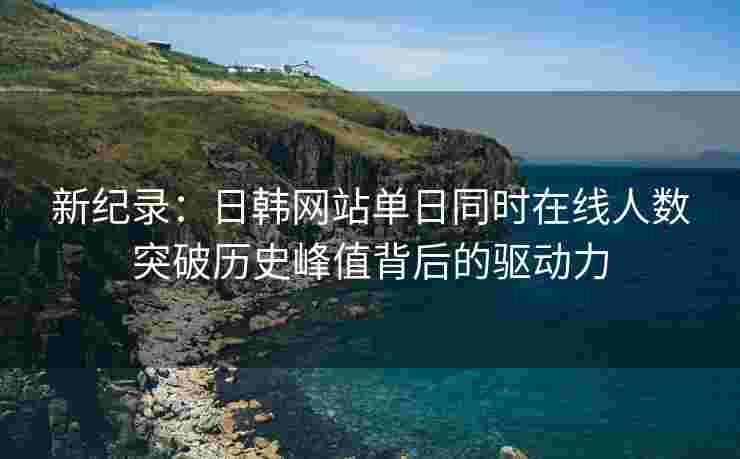 新纪录：日韩网站单日同时在线人数突破历史峰值背后的驱动力