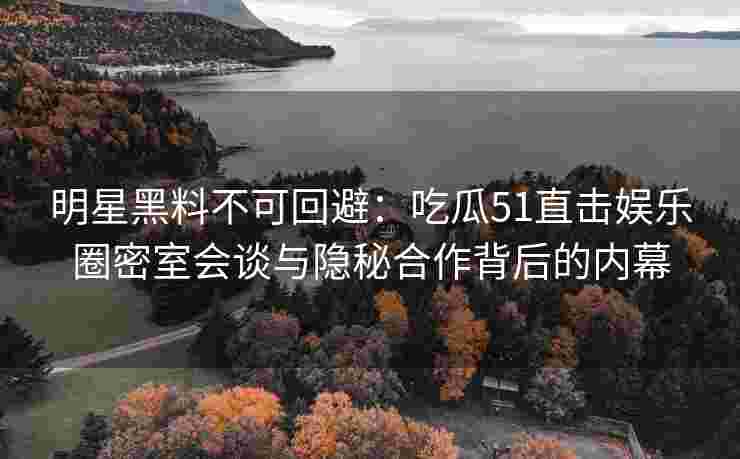 明星黑料不可回避：吃瓜51直击娱乐圈密室会谈与隐秘合作背后的内幕