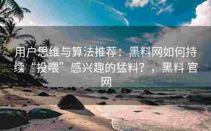 用户思维与算法推荐：黑料网如何持续“投喂”感兴趣的猛料？，黑料 官网