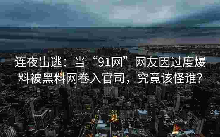 连夜出逃：当“91网”网友因过度爆料被黑料网卷入官司，究竟该怪谁？