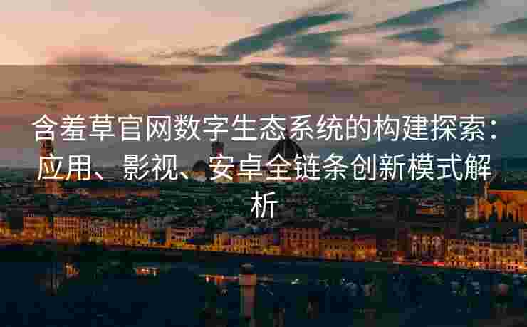 含羞草官网数字生态系统的构建探索：应用、影视、安卓全链条创新模式解析