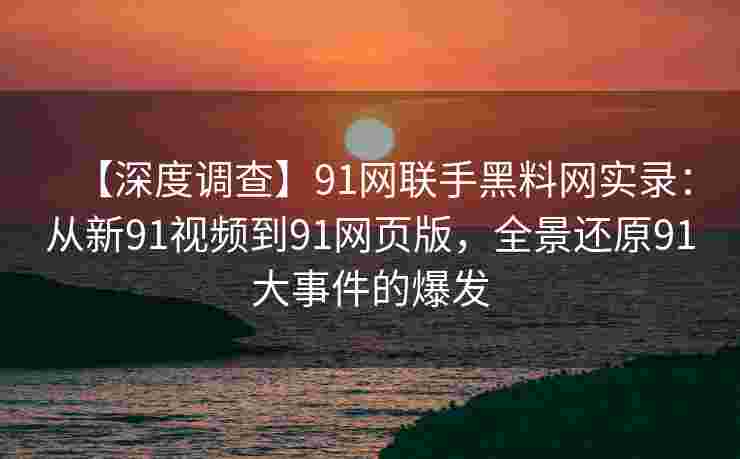 【深度调查】91网联手黑料网实录：从新91视频到91网页版，全景还原91大事件的爆发