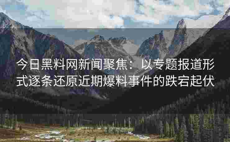 今日黑料网新闻聚焦：以专题报道形式逐条还原近期爆料事件的跌宕起伏