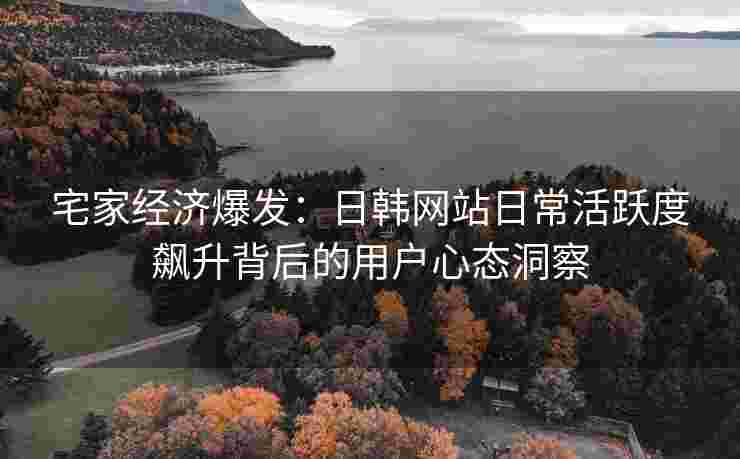 宅家经济爆发：日韩网站日常活跃度飙升背后的用户心态洞察