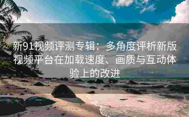 新91视频评测专辑：多角度评析新版视频平台在加载速度、画质与互动体验上的改进