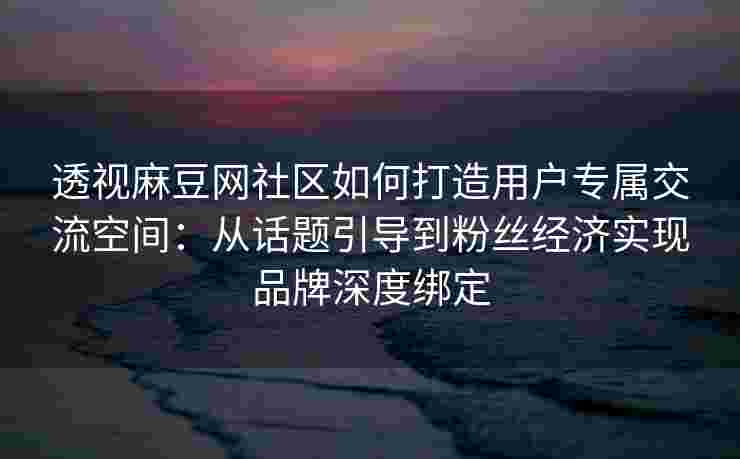 透视麻豆网社区如何打造用户专属交流空间：从话题引导到粉丝经济实现品牌深度绑定
