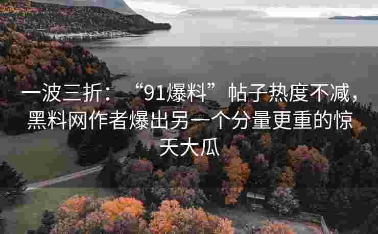 一波三折：“91爆料”帖子热度不减，黑料网作者爆出另一个分量更重的惊天大瓜
