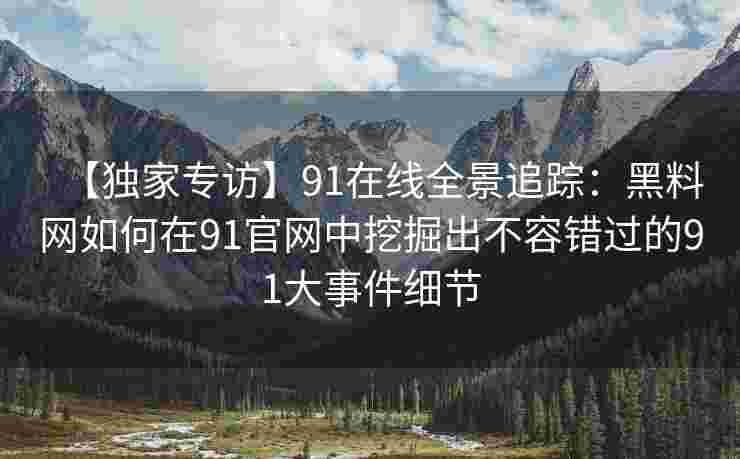 【独家专访】91在线全景追踪：黑料网如何在91官网中挖掘出不容错过的91大事件细节