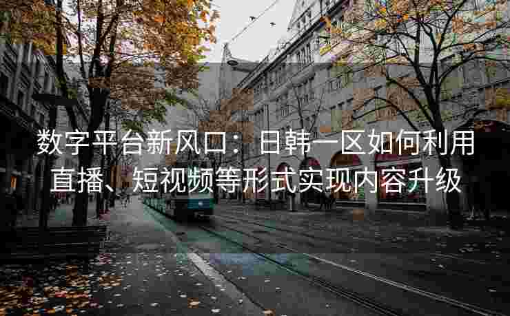 数字平台新风口：日韩一区如何利用直播、短视频等形式实现内容升级